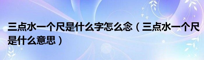 三点水一个尺是什么字怎么念(三点水一个尺是什么意思)