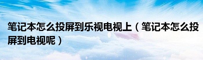 笔记本怎么投屏到乐视电视上(笔记本怎么投屏到电视呢)