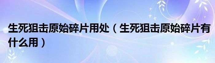 生死狙击原始碎片用处(生死狙击原始碎片有什么用)