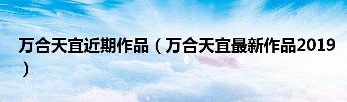 万合天宜近期作品(万合天宜最新作品2019)