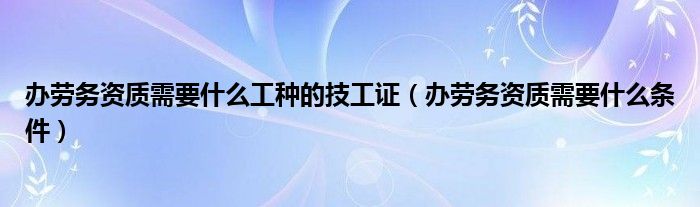 办劳务资质需要什么工种的技工证(办劳务资质需要什么条件)