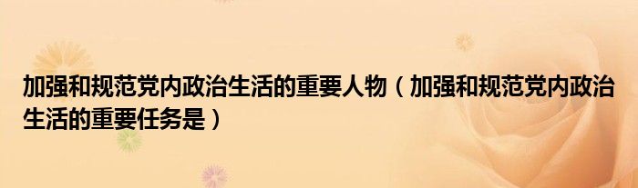 加强和规范党内政治生活的重要人物(加强和规范党内政治生活的重要任务是)