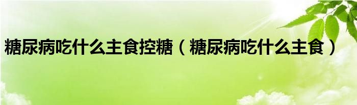 糖尿病吃什么主食控糖(糖尿病吃什么主食)