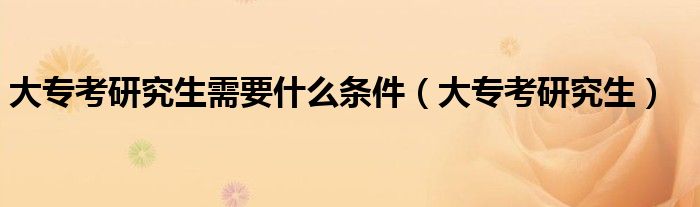 大专考研究生需要什么条件(大专考研究生)