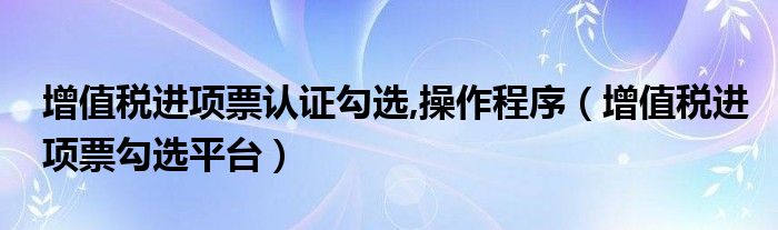 增值税进项票认证勾选,操作程序(增值税进项票勾选平台)