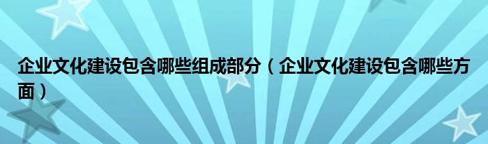 企业文化建设包含哪些组成部分(企业文化建设包含哪些方面)
