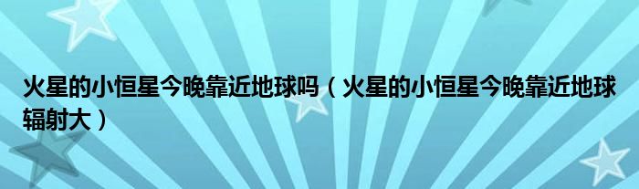火星的小恒星今晚靠近地球吗(火星的小恒星今晚靠近地球辐射大)