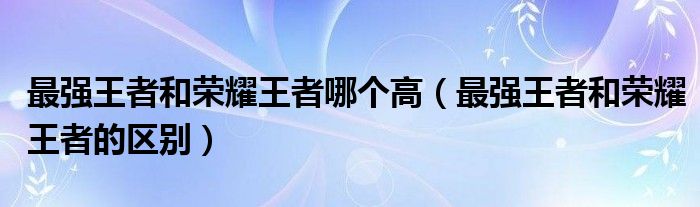 最强王者和荣耀王者哪个高(最强王者和荣耀王者的区别)