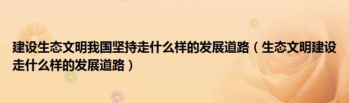 建设生态文明我国坚持走什么样的发展道路(生态文明建设走什么样的发展道路)
