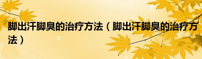 脚出汗脚臭的治疗方法(脚出汗脚臭的治疗方法)