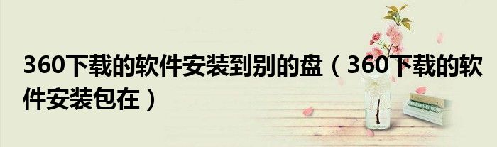 360下载的软件安装到别的盘(360下载的软件安装包在)