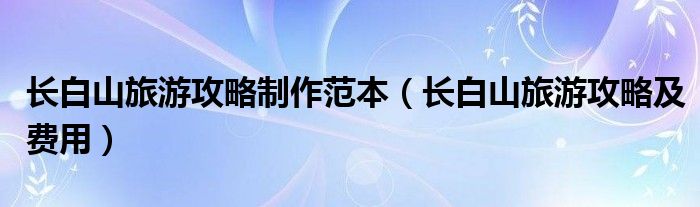 长白山旅游攻略制作范本(长白山旅游攻略及费用)