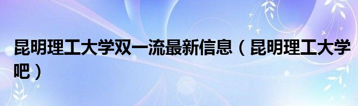 昆明理工大学双一流最新信息(昆明理工大学吧)