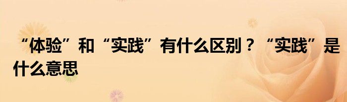 “体验”和“实践”有什么区别?“实践”是什么意思