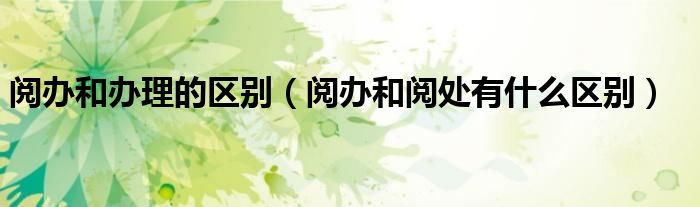 阅办和办理的区别(阅办和阅处有什么区别)