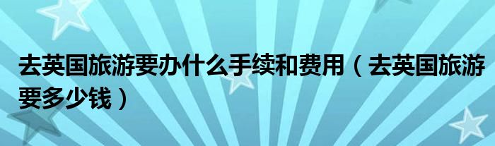 去英国旅游要办什么手续和费用(去英国旅游要多少钱)
