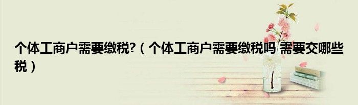 个体工商户需要缴税?(个体工商户需要缴税吗 需要交哪些税)
