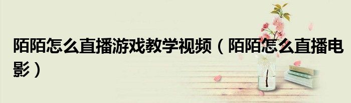 陌陌怎么直播游戏教学视频(陌陌怎么直播电影)