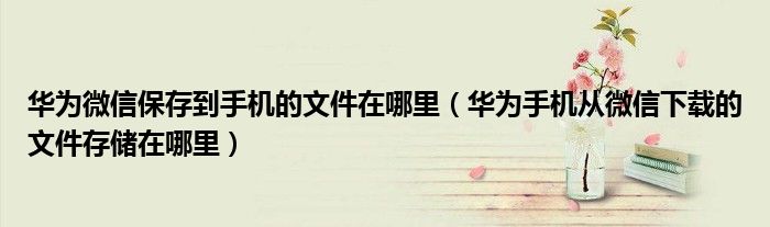 华为微信保存到手机的文件在哪里(华为手机从微信下载的文件存储在哪里)