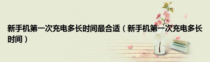新手机第一次充电多长时间最合适(新手机第一次充电多长时间)