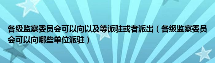 各级监察委员会可以向以及等派驻或者派出(各级监察委员会可以向哪些单位派驻)