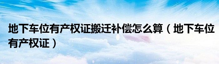 地下车位有产权证搬迁补偿怎么算(地下车位有产权证)