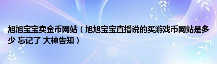 旭旭宝宝卖金币网站(旭旭宝宝直播说的买游戏币网站是多少 忘记了 大神告知)