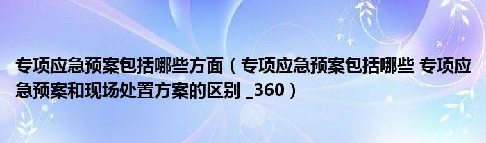 专项应急预案包括哪些方面(专项应急预案包括哪些 专项应急预案和现场处置方案的区别 _360)