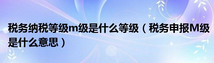 税务纳税等级m级是什么等级(税务申报M级是什么意思)
