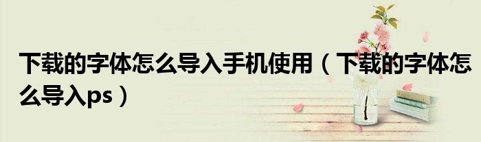 下载的字体怎么导入手机使用(下载的字体怎么导入ps)