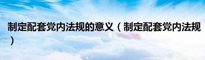 制定配套党内法规的意义(制定配套党内法规)