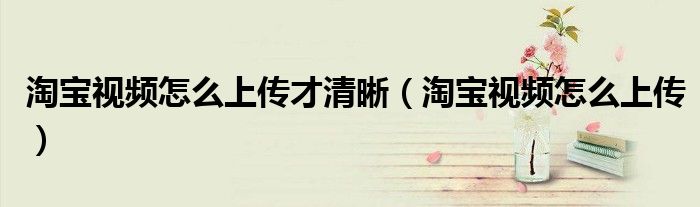 淘宝视频怎么上传才清晰(淘宝视频怎么上传)