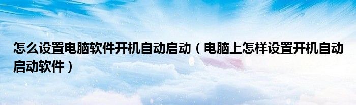 怎么设置电脑软件开机自动启动(电脑上怎样设置开机自动启动软件)