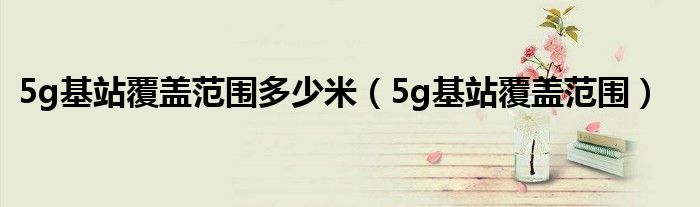 5g基站覆盖范围多少米(5g基站覆盖范围)