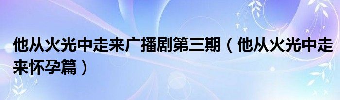 他从火光中走来广播剧第三期(他从火光中走来怀孕篇)