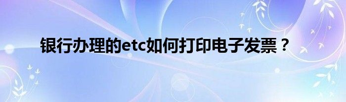 银行办理的etc如何打印电子发票？