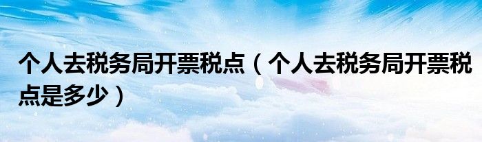 个人去税务局开票税点(个人去税务局开票税点是多少)