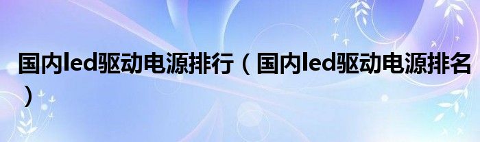 国内led驱动电源排行(国内led驱动电源排名)