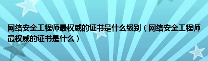 网络安全工程师最权威的证书是什么级别(网络安全工程师最权威的证书是什么)