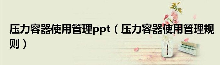 压力容器使用管理ppt(压力容器使用管理规则)
