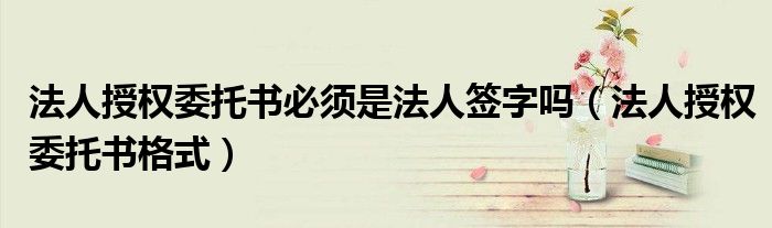法人授权委托书必须是法人签字吗(法人授权委托书格式)