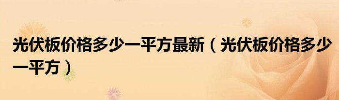 光伏板价格多少一平方最新(光伏板价格多少一平方)