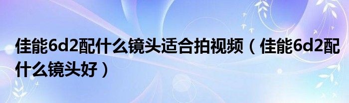 佳能6d2配什么镜头适合拍视频(佳能6d2配什么镜头好)