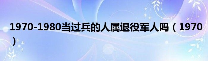 1970-1980当过兵的人属退役军人吗(1970)