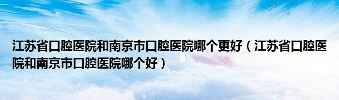 江苏省口腔医院和南京市口腔医院哪个更好(江苏省口腔医院和南京市口腔医院哪个好)
