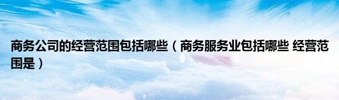 商务公司的经营范围包括哪些(商务服务业包括哪些 经营范围是)