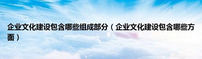 企业文化建设包含哪些组成部分(企业文化建设包含哪些方面)