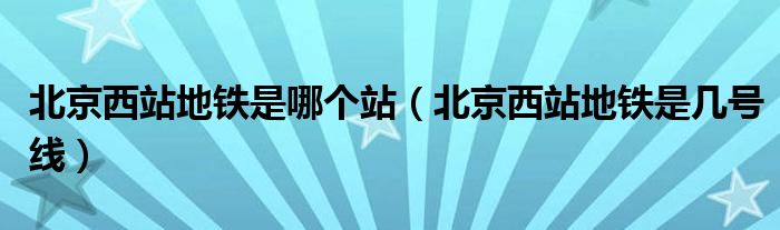 北京西站地铁是哪个站(北京西站地铁是几号线)