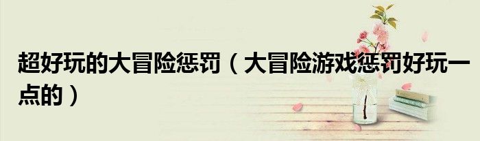 超好玩的大冒险惩罚(大冒险游戏惩罚好玩一点的)