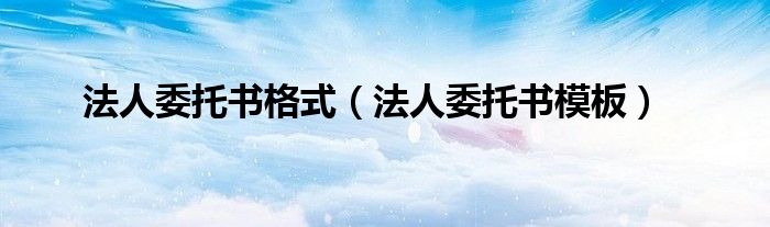 法人委托书格式(法人委托书模板)